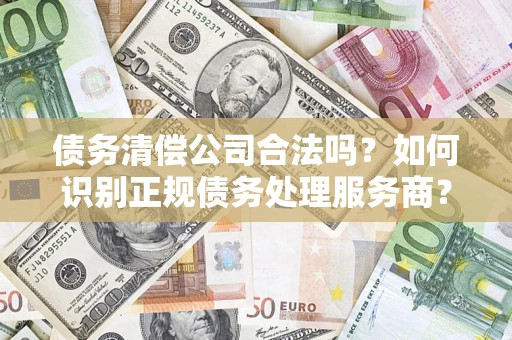 济南债务清偿公司合法吗？如何识别正规债务处理服务商？