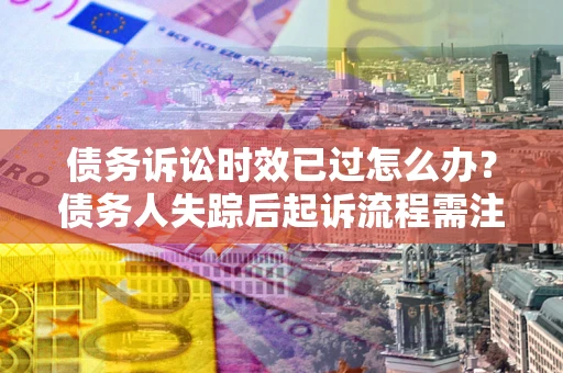 济南债务诉讼时效已过怎么办？债务人失踪后起诉流程需注意什么？