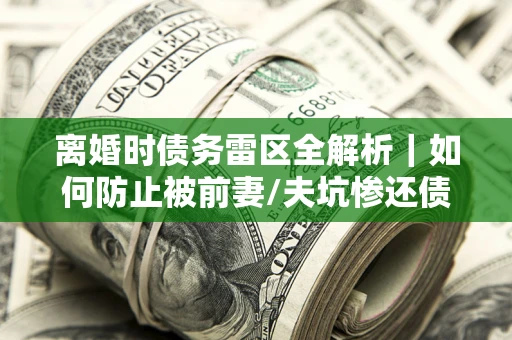 济南离婚时债务雷区全解析｜如何防止被前妻/夫坑惨还债？