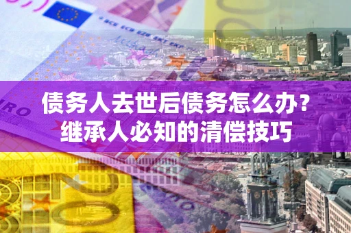 济南债务人去世后债务怎么办？继承人必知的清偿技巧